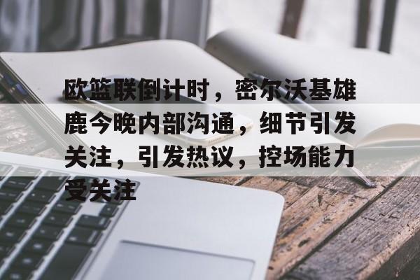 九游礼包-欧篮联倒计时，密尔沃基雄鹿今晚内部沟通，细节引发关注，引发热议，控场能力受关注的简单介绍