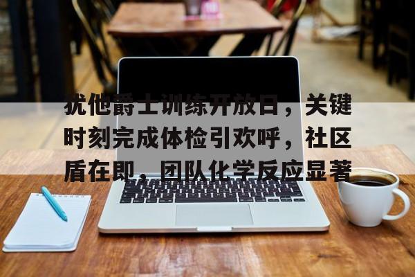 九游游戏中心-犹他爵士训练开放日，关键时刻完成体检引欢呼，社区盾在即，团队化学反应显著的简单介绍