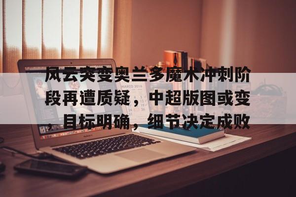 九游游戏攻略-关于风云突变奥兰多魔术冲刺阶段再遭质疑,中超版图或变,目标明确,细节决定成败的信息