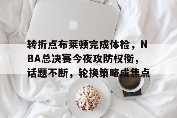 九游礼包-转折点布莱顿完成体检，NBA总决赛今夜攻防权衡，话题不断，轮换策略成焦点的简单介绍