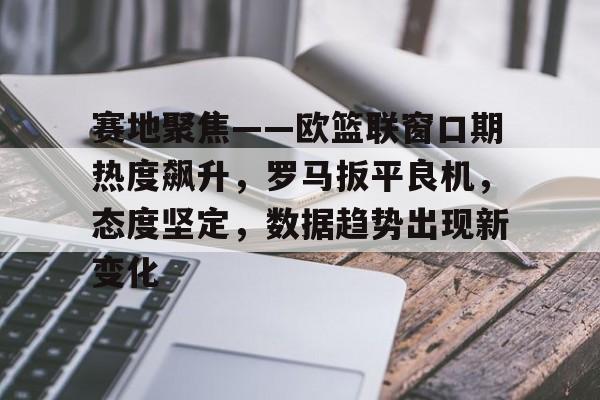 九游游戏攻略-赛地聚焦——欧篮联窗口期热度飙升,罗马扳平良机,态度坚定,数据趋势出现新变化的简单介绍