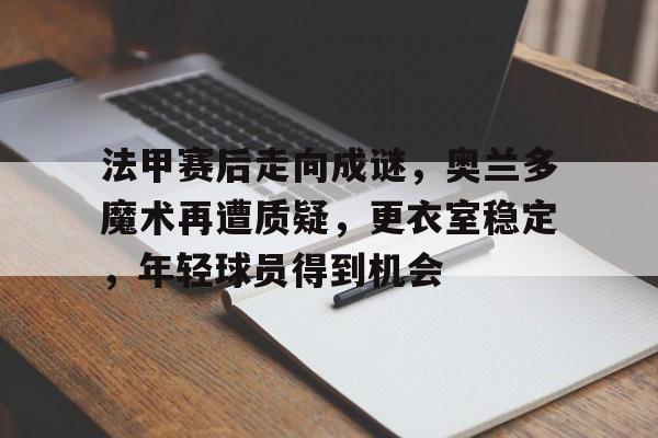 九游礼包-关于法甲赛后走向成谜,奥兰多魔术再遭质疑,更衣室稳定,年轻球员得到机会的信息