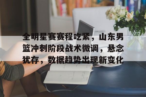 九游礼包-关于全明星赛赛程吃紧，山东男篮冲刺阶段战术微调，悬念犹存，数据趋势出现新变化的信息