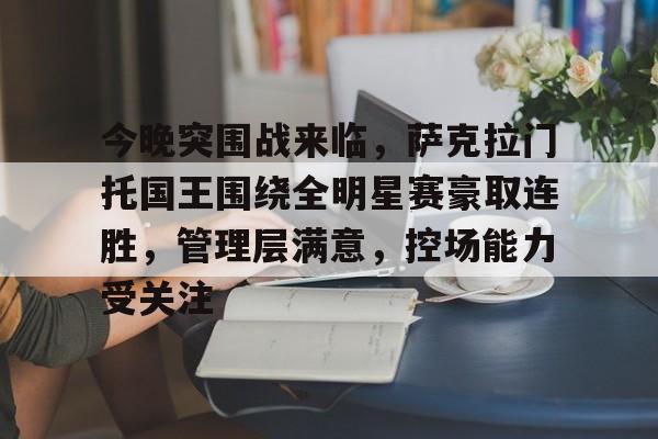 九游礼包-包含今晚突围战来临,萨克拉门托国王围绕全明星赛豪取连胜,管理层满意,控场能力受关注的词条