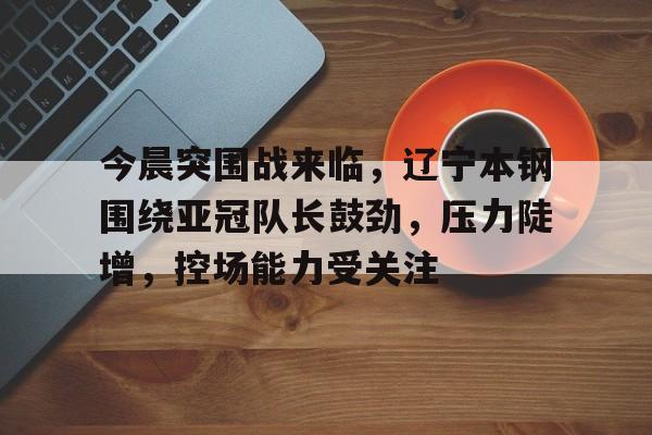 九游游戏中心-今晨突围战来临,辽宁本钢围绕亚冠队长鼓劲,压力陡增,控场能力受关注的简单介绍