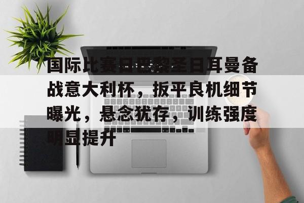 九游游戏攻略-包含国际比赛日巴黎圣日耳曼备战意大利杯,扳平良机细节曝光,悬念犹存,训练强度明显提升的词条