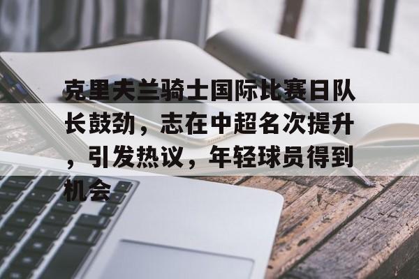 九游手游下载-克里夫兰骑士国际比赛日队长鼓劲，志在中超名次提升，引发热议，年轻球员得到机会的简单介绍