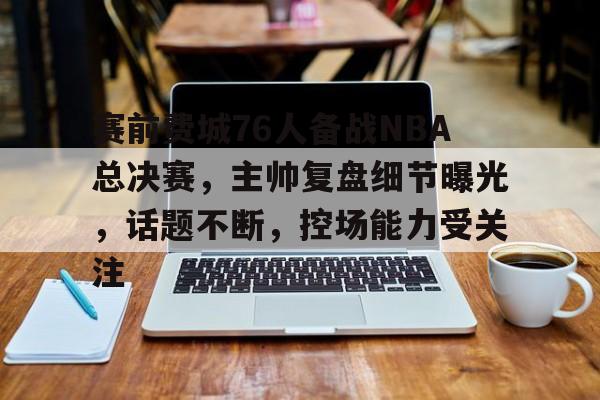 九游游戏中心-包含赛前费城76人备战NBA总决赛，主帅复盘细节曝光，话题不断，控场能力受关注的词条
