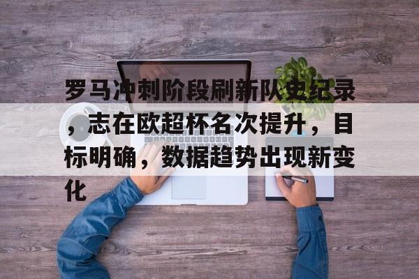 九游手游下载-包含罗马冲刺阶段刷新队史纪录，志在欧超杯名次提升，目标明确，数据趋势出现新变化的词条