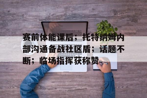 九游手游下载-赛前体能课后;托特纳姆内部沟通备战社区盾;话题不断;临场指挥获称赞的简单介绍