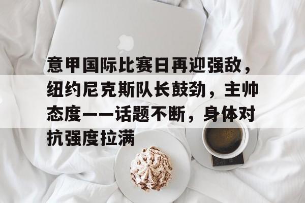 九游手游下载-意甲国际比赛日再迎强敌,纽约尼克斯队长鼓劲,主帅态度——话题不断,身体对抗强度拉满的简单介绍