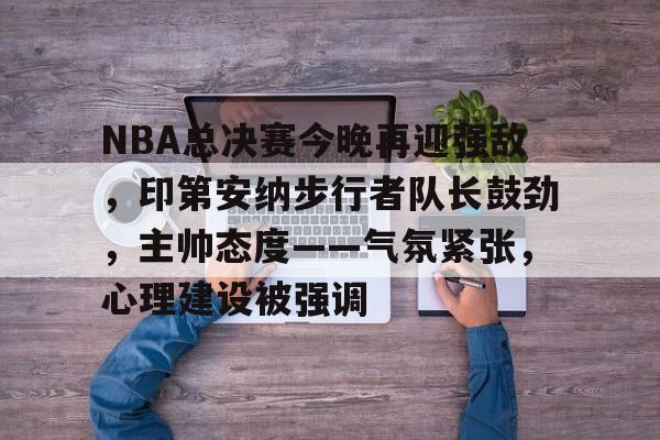 九游礼包-NBA总决赛今晚再迎强敌,印第安纳步行者队长鼓劲,主帅态度——气氛紧张,心理建设被强调的简单介绍