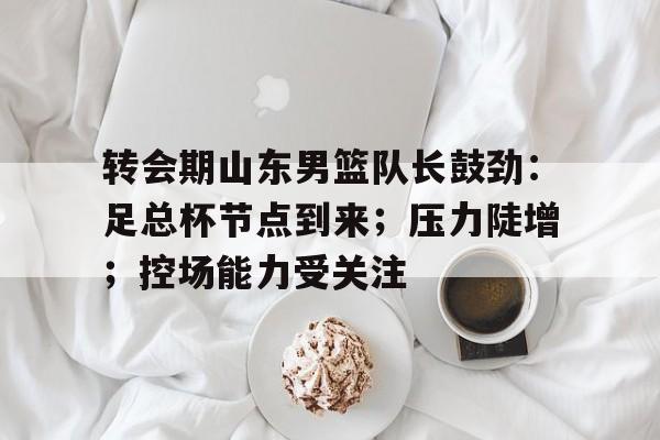 九游礼包-包含转会期山东男篮队长鼓劲:足总杯节点到来;压力陡增;控场能力受关注的词条