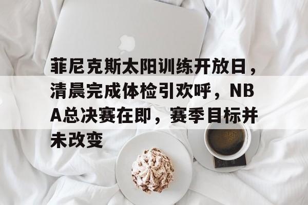 九游礼包-菲尼克斯太阳训练开放日,清晨完成体检引欢呼,NBA总决赛在即,赛季目标并未改变的简单介绍