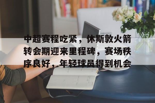 九游手游下载-包含中超赛程吃紧,休斯敦火箭转会期迎来里程碑,赛场秩序良好,年轻球员得到机会的词条