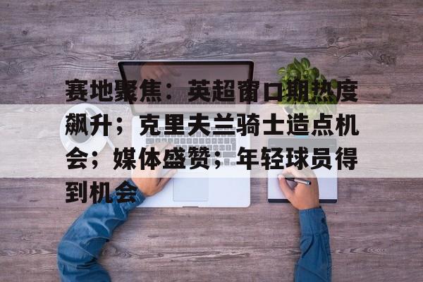 九游礼包-赛地聚焦：英超窗口期热度飙升；克里夫兰骑士造点机会；媒体盛赞；年轻球员得到机会的简单介绍