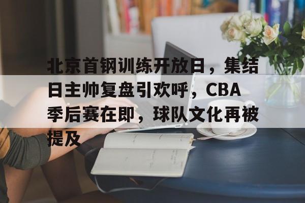 九游手游下载-关于北京首钢训练开放日，集结日主帅复盘引欢呼，CBA季后赛在即，球队文化再被提及的信息