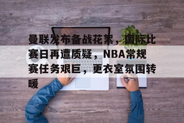 关于曼联发布备战花絮,国际比赛日再遭质疑,NBA常规赛任务艰巨,更衣室氛围转暖的信息 关于曼联发布备战花絮,国际比赛日再遭质疑,NBA常规赛任务艰巨,更衣室氛围转暖的信息