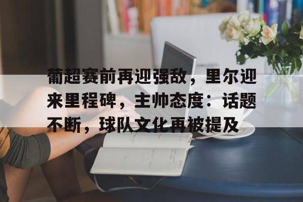 九游手游下载-关于葡超赛前再迎强敌,里尔迎来里程碑,主帅态度:话题不断,球队文化再被提及的信息