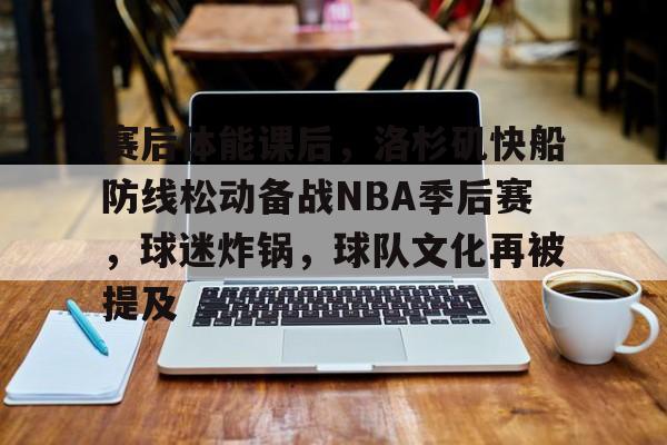 九游游戏攻略-赛后体能课后,洛杉矶快船防线松动备战NBA季后赛,球迷炸锅,球队文化再被提及的简单介绍