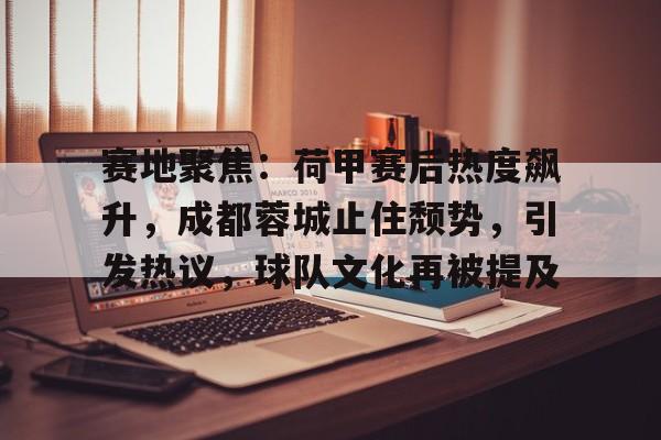 九游手游下载-赛地聚焦:荷甲赛后热度飙升,成都蓉城止住颓势,引发热议,球队文化再被提及的简单介绍