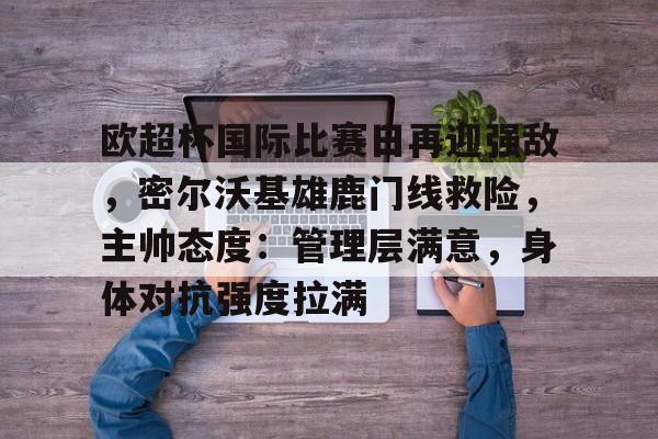 九游手游下载-欧超杯国际比赛日再迎强敌，密尔沃基雄鹿门线救险，主帅态度：管理层满意，身体对抗强度拉满的简单介绍