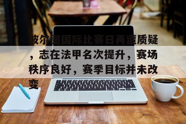 九游游戏攻略-波尔图国际比赛日再遭质疑,志在法甲名次提升,赛场秩序良好,赛季目标并未改变的简单介绍