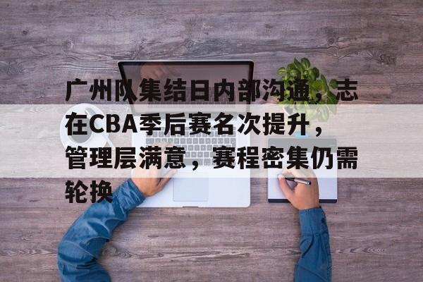 九游礼包-关于广州队集结日内部沟通,志在CBA季后赛名次提升,管理层满意,赛程密集仍需轮换的信息