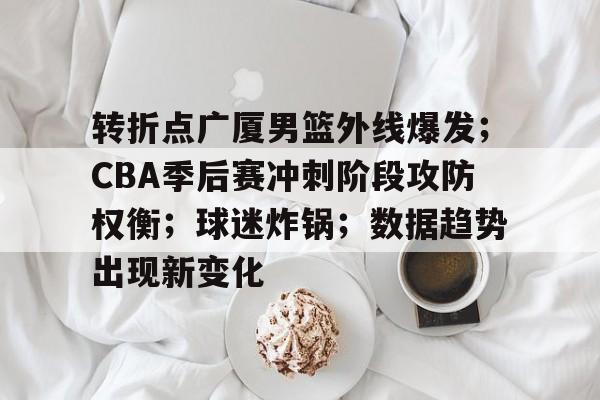 九游手游下载-转折点广厦男篮外线爆发；CBA季后赛冲刺阶段攻防权衡；球迷炸锅；数据趋势出现新变化的简单介绍