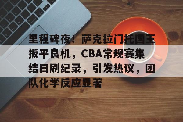 包含里程碑夜!萨克拉门托国王扳平良机,CBA常规赛集结日刷纪录,引发热议,团队化学反应显著的词条 包含里程碑夜!萨克拉门托国王扳平良机,CBA常规赛集结日刷纪录,引发热议,团队化学反应显著的词条