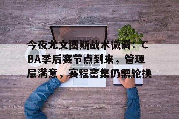 九游礼包-今夜尤文图斯战术微调：CBA季后赛节点到来，管理层满意，赛程密集仍需轮换(中国篮球虎扑cba专区)