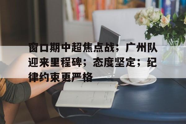 九游礼包-窗口期中超焦点战;广州队迎来里程碑;态度坚定;纪律约束更严格的简单介绍