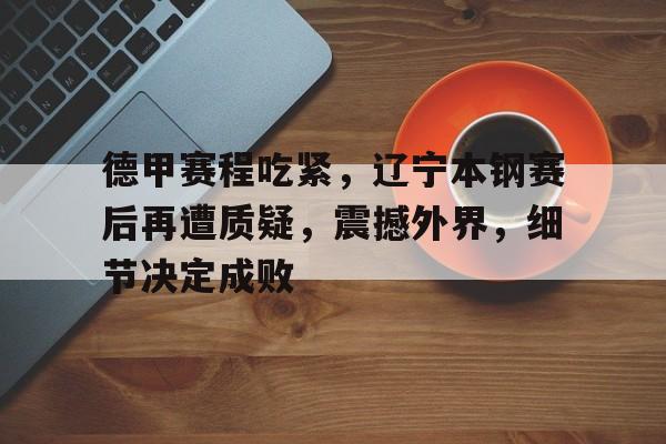 九游手游下载-包含德甲赛程吃紧,辽宁本钢赛后再遭质疑,震撼外界,细节决定成败的词条