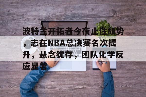 九游礼包-波特兰开拓者今夜止住颓势,志在NBA总决赛名次提升,悬念犹存,团队化学反应显著的简单介绍