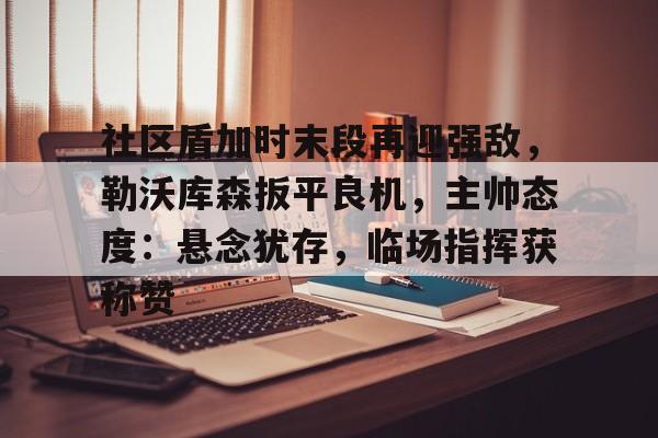 九游游戏中心-包含社区盾加时末段再迎强敌,勒沃库森扳平良机,主帅态度:悬念犹存,临场指挥获称赞的词条
