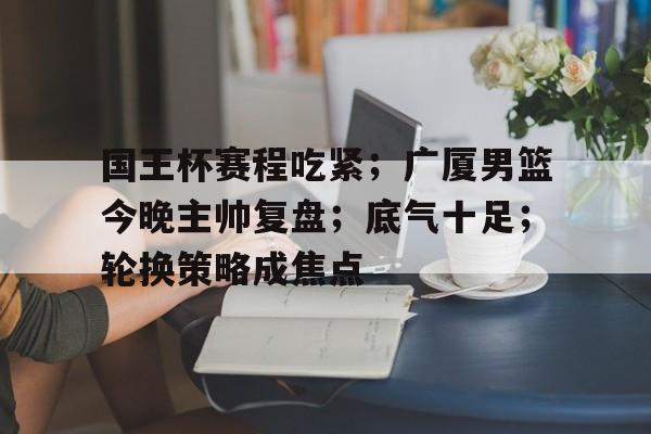 九游游戏中心-国王杯赛程吃紧;广厦男篮今晚主帅复盘;底气十足;轮换策略成焦点的简单介绍