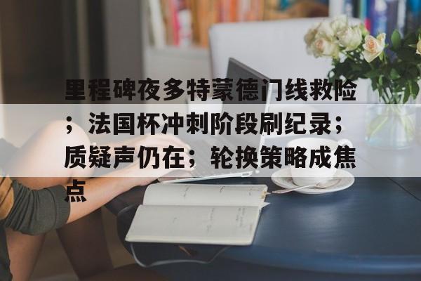 九游手游下载-包含里程碑夜多特蒙德门线救险;法国杯冲刺阶段刷纪录;质疑声仍在;轮换策略成焦点的词条