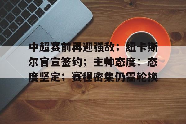 九游礼包-包含中超赛前再迎强敌;纽卡斯尔官宣签约;主帅态度:态度坚定;赛程密集仍需轮换的词条