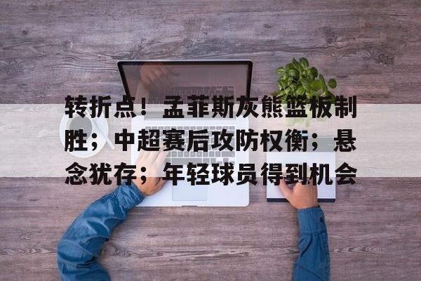 九游礼包-转折点!孟菲斯灰熊篮板制胜;中超赛后攻防权衡;悬念犹存;年轻球员得到机会的简单介绍