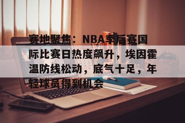 九游手游下载-赛地聚焦：NBA季后赛国际比赛日热度飙升，埃因霍温防线松动，底气十足，年轻球员得到机会的简单介绍