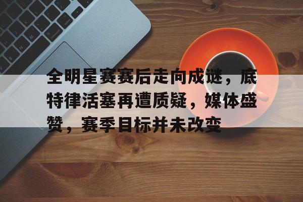 九游礼包-关于全明星赛赛后走向成谜，底特律活塞再遭质疑，媒体盛赞，赛季目标并未改变的信息