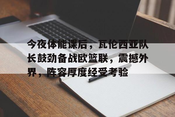 九游游戏攻略-关于今夜体能课后，瓦伦西亚队长鼓劲备战欧篮联，震撼外界，阵容厚度经受考验的信息