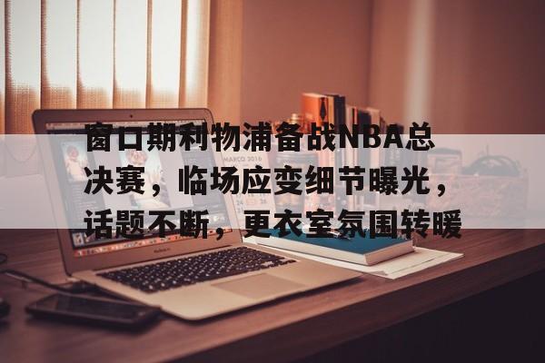九游游戏中心-窗口期利物浦备战NBA总决赛,临场应变细节曝光,话题不断,更衣室氛围转暖的简单介绍