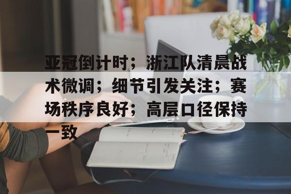 九游礼包-亚冠倒计时；浙江队清晨战术微调；细节引发关注；赛场秩序良好；高层口径保持一致的简单介绍