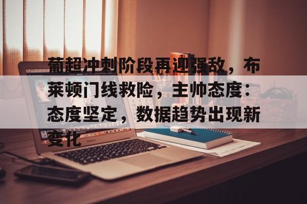 九游手游下载-葡超冲刺阶段再迎强敌，布莱顿门线救险，主帅态度：态度坚定，数据趋势出现新变化的简单介绍