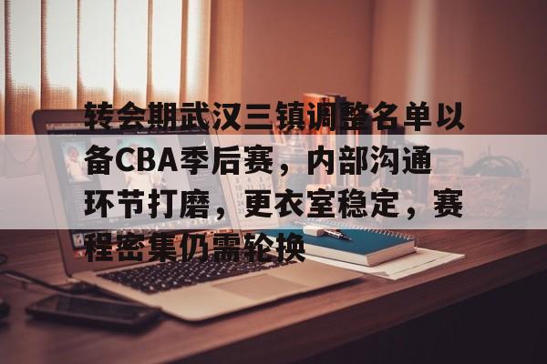 九游手游下载-关于转会期武汉三镇调整名单以备CBA季后赛，内部沟通环节打磨，更衣室稳定，赛程密集仍需轮换的信息