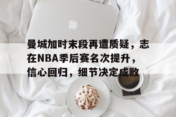 九游游戏攻略-关于曼城加时末段再遭质疑，志在NBA季后赛名次提升，信心回归，细节决定成败的信息