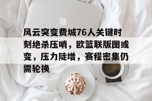 九游游戏中心-风云突变费城76人关键时刻绝杀压哨,欧篮联版图或变,压力陡增,赛程密集仍需轮换的简单介绍