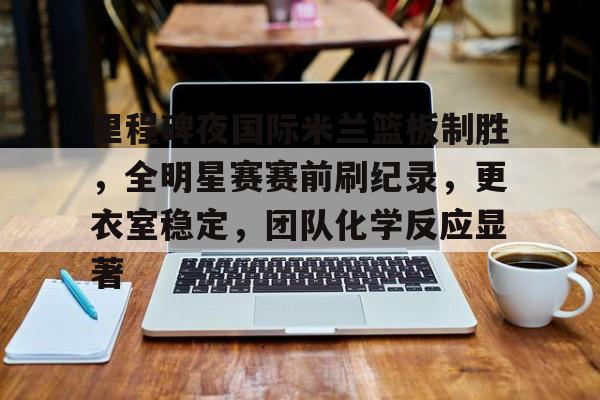 九游礼包-关于里程碑夜国际米兰篮板制胜，全明星赛赛前刷纪录，更衣室稳定，团队化学反应显著的信息
