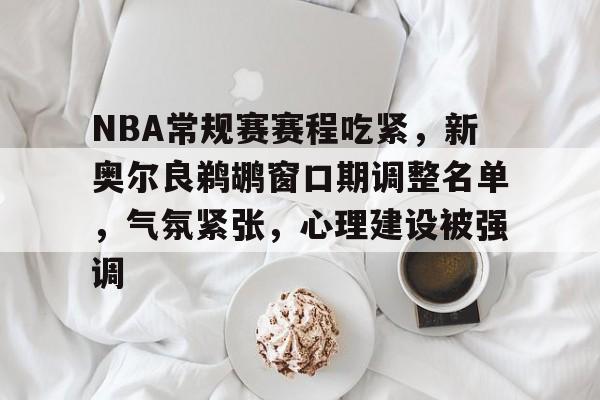 九游手游下载-关于NBA常规赛赛程吃紧，新奥尔良鹈鹕窗口期调整名单，气氛紧张，心理建设被强调的信息